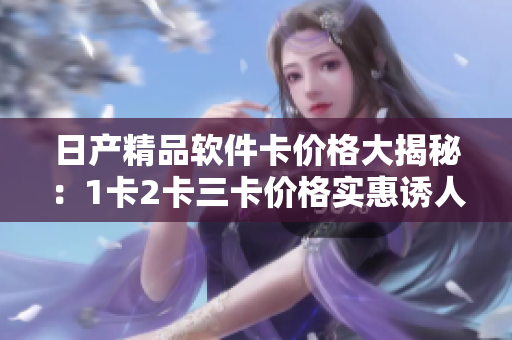 日產(chǎn)精品軟件卡價格大揭秘：1卡2卡三卡價格實惠誘人，高質(zhì)量軟件任您選擇