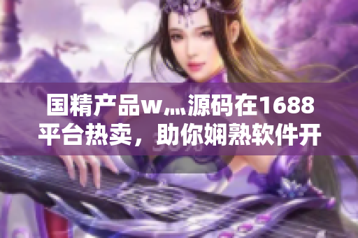 國(guó)精產(chǎn)品w灬源碼在1688平臺(tái)熱賣，助你嫻熟軟件開發(fā)技能。