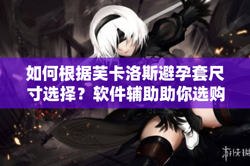 如何根據(jù)芙卡洛斯避孕套尺寸選擇？軟件輔助助你選購！