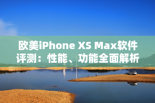 歐美iPhone XS Max軟件評測：性能、功能全面解析