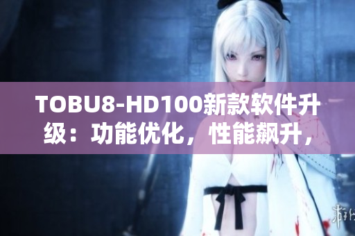 TOBU8-HD100新款軟件升級：功能優(yōu)化，性能飆升，用戶體驗升級