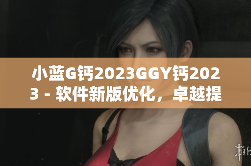 小藍G鈣2023GGY鈣2023 - 軟件新版優(yōu)化，卓越提升