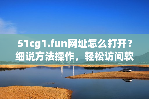 51cg1.fun網(wǎng)址怎么打開？細(xì)說方法操作，輕松訪問軟件資源