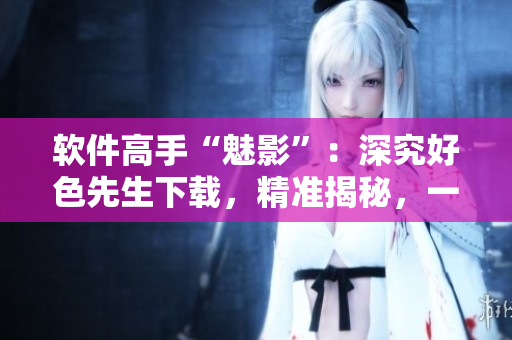 軟件高手“魅影”：深究好色先生下載，精準(zhǔn)揭秘，一網(wǎng)打盡