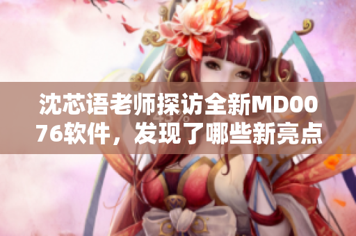 沈芯語老師探訪全新MD0076軟件，發(fā)現了哪些新亮點？