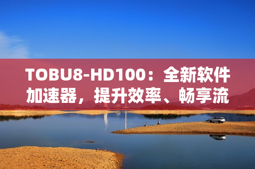 TOBU8-HD100：全新軟件加速器，提升效率、暢享流暢體驗
