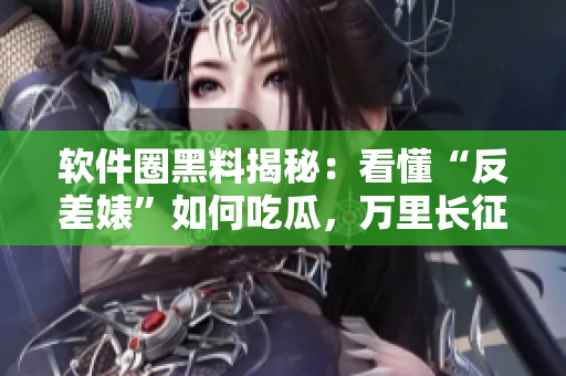 軟件圈黑料揭秘：看懂“反差婊”如何吃瓜，萬里長征全方位揭秘軟件行業(yè)內(nèi)幕