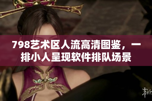 798藝術(shù)區(qū)人流高清圖鑒，一排小人呈現(xiàn)軟件排隊場景