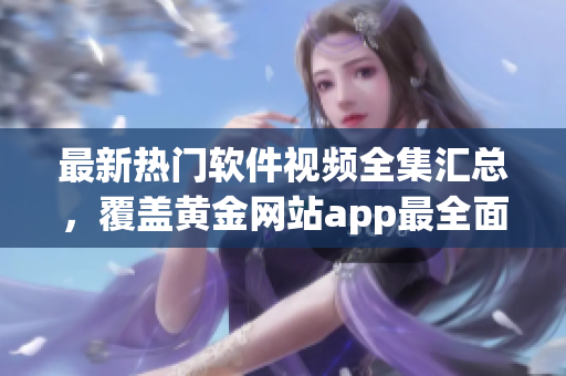 最新熱門軟件視頻全集匯總，覆蓋黃金網(wǎng)站app最全面教程.