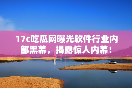 17c吃瓜網(wǎng)曝光軟件行業(yè)內(nèi)部黑幕，揭露驚人內(nèi)幕！
