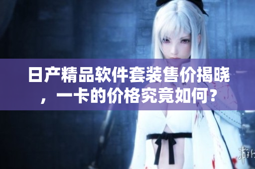 日產(chǎn)精品軟件套裝售價揭曉，一卡的價格究竟如何？