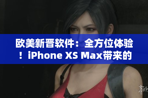 歐美新晉軟件：全方位體驗！iPhone XS Max帶來的驚喜