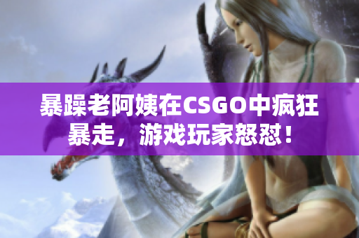 暴躁老阿姨在CSGO中瘋狂暴走，游戲玩家怒懟！