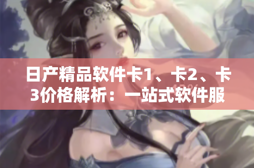 日產(chǎn)精品軟件卡1、卡2、卡3價格解析：一站式軟件服務(wù)的優(yōu)質(zhì)選擇
