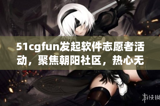 51cgfun發(fā)起軟件志愿者活動(dòng)，聚焦朝陽社區(qū)，熱心無限