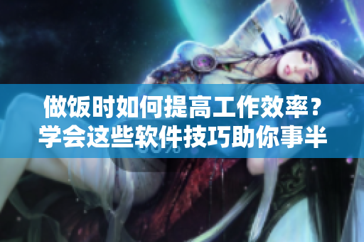 做飯時如何提高工作效率？學會這些軟件技巧助你事半功倍