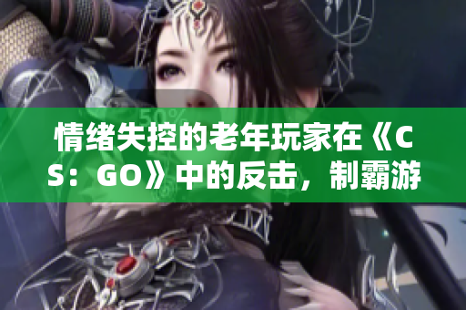 情緒失控的老年玩家在《CS：GO》中的反擊，制霸游戲場景