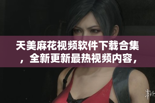 天美麻花視頻軟件下載合集，全新更新最熱視頻內(nèi)容，歡迎觀賞分享