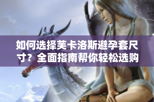如何選擇芙卡洛斯避孕套尺寸？全面指南幫你輕松選購(gòu)最合適尺寸【軟件分享】