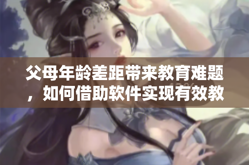 父母年齡差距帶來教育難題，如何借助軟件實現(xiàn)有效教育？