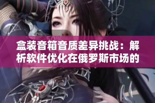 盒裝音箱音質(zhì)差異挑戰(zhàn)：解析軟件優(yōu)化在俄羅斯市場(chǎng)的實(shí)踐效果