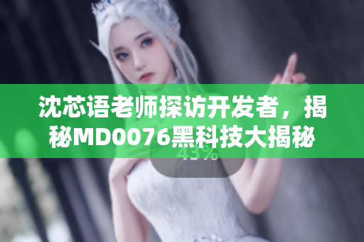 沈芯語老師探訪開發(fā)者，揭秘MD0076黑科技大揭秘