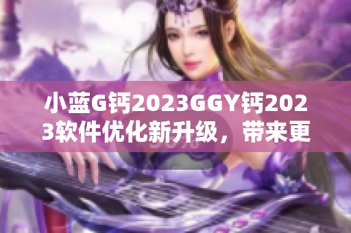 小藍(lán)G鈣2023GGY鈣2023軟件優(yōu)化新升級，帶來更強(qiáng)大功能