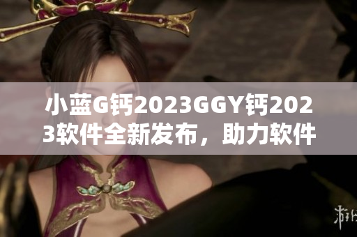 小藍(lán)G鈣2023GGY鈣2023軟件全新發(fā)布，助力軟件開發(fā)者提升效率