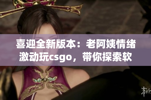 喜迎全新版本：老阿姨情緒激動玩csgo，帶你探索軟件更新全貌