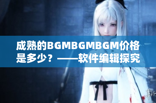 成熟的BGMBGMBGM價格是多少？——軟件編輯探究這一現(xiàn)象