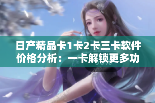 日產(chǎn)精品卡1卡2卡三卡軟件價(jià)格分析：一卡解鎖更多功能，拓展軟件體驗(yàn)