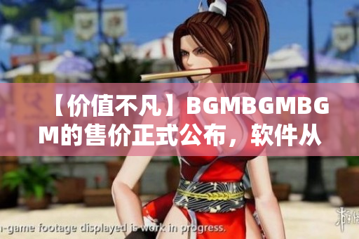 【價(jià)值不凡】BGMBGMBGM的售價(jià)正式公布，軟件從此更加高效快捷