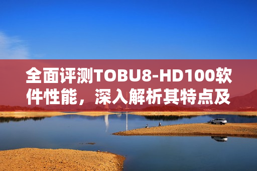 全面評(píng)測(cè)TOBU8-HD100軟件性能，深入解析其特點(diǎn)及優(yōu)勢(shì)
