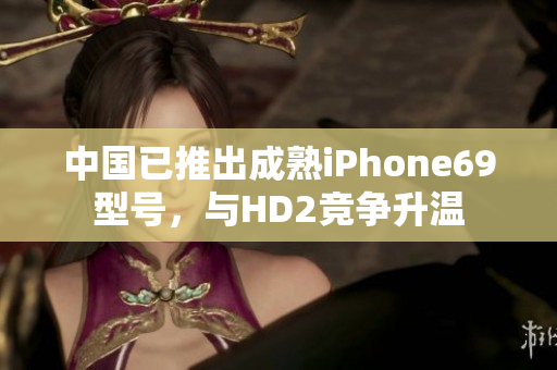 中國已推出成熟iPhone69型號，與HD2競爭升溫