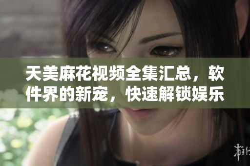天美麻花視頻全集匯總，軟件界的新寵，快速解鎖娛樂新體驗