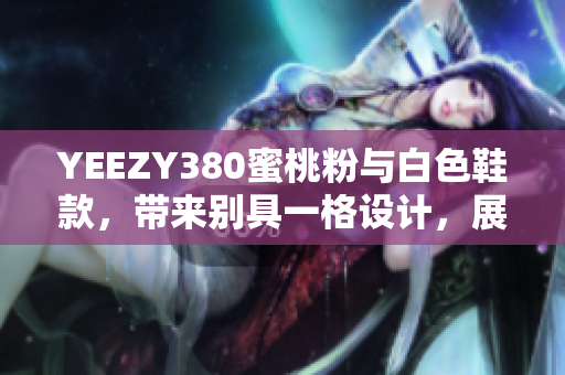 YEEZY380蜜桃粉與白色鞋款，帶來別具一格設(shè)計，展現(xiàn)獨特軟件元素