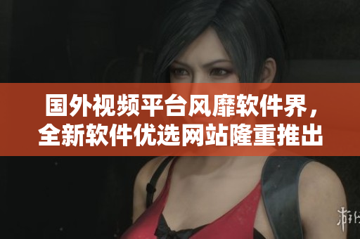 國外視頻平臺風(fēng)靡軟件界，全新軟件優(yōu)選網(wǎng)站隆重推出