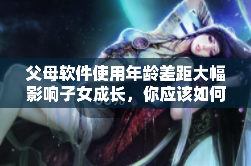 父母軟件使用年齡差距大幅影響子女成長，你應該如何應對？