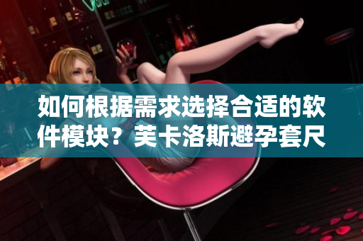 如何根據(jù)需求選擇合適的軟件模塊？芙卡洛斯避孕套尺寸選擇技巧分享