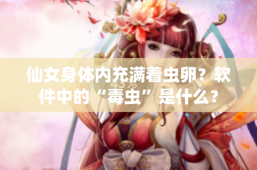 仙女身體內(nèi)充滿著蟲卵？軟件中的“毒蟲”是什么？