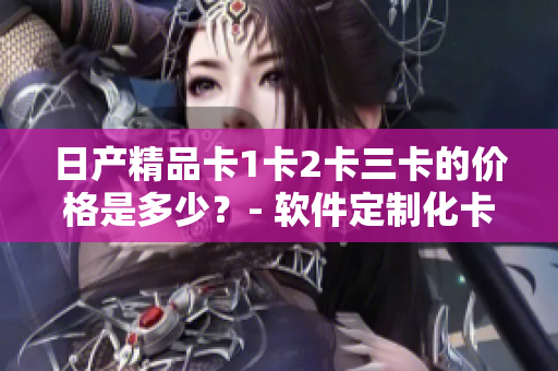 日產(chǎn)精品卡1卡2卡三卡的價格是多少？- 軟件定制化卡片報價一覽