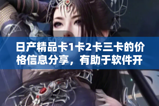 日產(chǎn)精品卡1卡2卡三卡的價(jià)格信息分享，有助于軟件開發(fā)者精準(zhǔn)預(yù)算成本