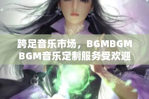 跨足音樂市場，BGMBGMBGM音樂定制服務受歡迎！最新價格公布
