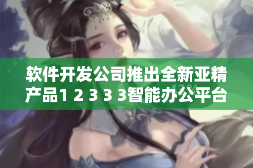 軟件開發(fā)公司推出全新亞精產品1 2 3 3 3智能辦公平臺