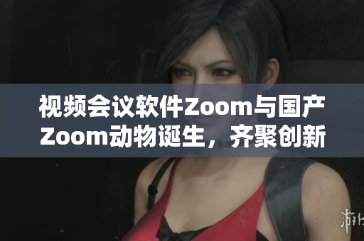 視頻會議軟件Zoom與國產(chǎn)Zoom動物誕生，齊聚創(chuàng)新之城