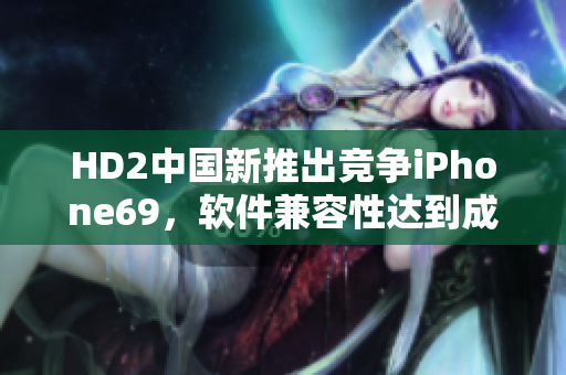 HD2中國新推出競爭iPhone69，軟件兼容性達(dá)到成熟階段