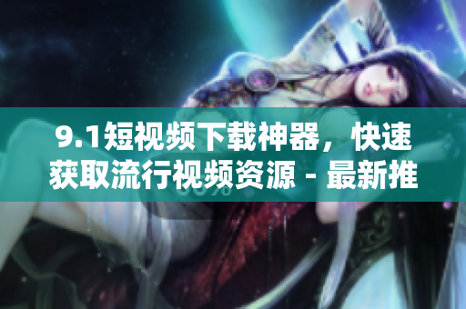 9.1短視頻下載神器，快速獲取流行視頻資源 - 最新推薦