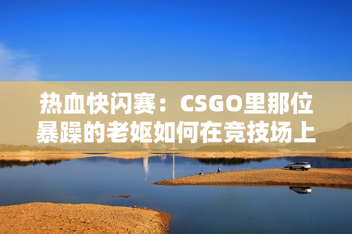 熱血快閃賽：CSGO里那位暴躁的老嫗如何在競技場上掀起狂風(fēng)？