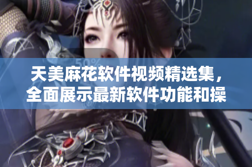 天美麻花軟件視頻精選集，全面展示最新軟件功能和操作技巧