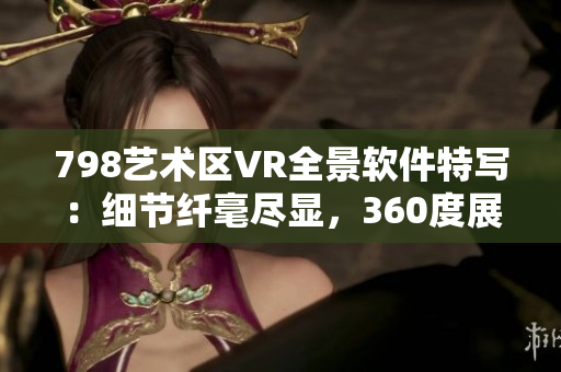 798藝術(shù)區(qū)VR全景軟件特寫：細(xì)節(jié)纖毫盡顯，360度展示引人入勝
